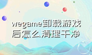 wegame卸载游戏后怎么清理干净