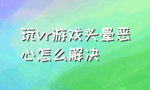 玩vr游戏头晕恶心怎么解决