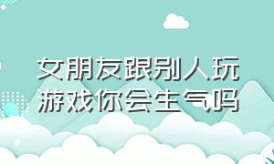 女朋友跟别人玩游戏你会生气吗