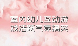 室内幼儿互动游戏活跃气氛搞笑