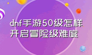 dnf手游50级怎样开启冒险级难度