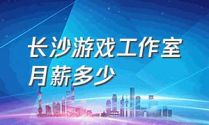 长沙游戏工作室月薪多少