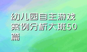 幼儿园自主游戏案例分析大班50篇