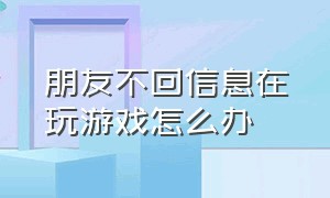 朋友不回信息在玩游戏怎么办