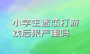 小学生迷恋打游戏后果严重吗