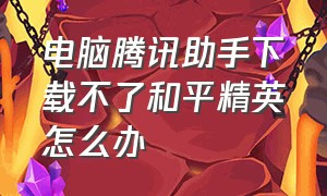 电脑腾讯助手下载不了和平精英怎么办