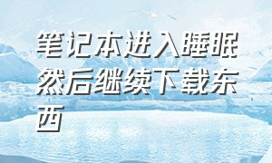 笔记本进入睡眠然后继续下载东西