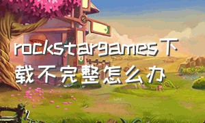 rockstargames下载不完整怎么办