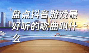 盘点抖音游戏最好听的歌曲叫什么