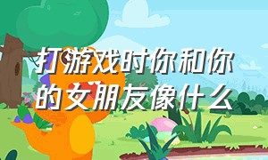 打游戏时你和你的女朋友像什么