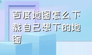 百度地图怎么下载自己想下的地图