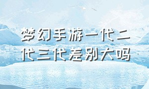 梦幻手游一代二代三代差别大吗