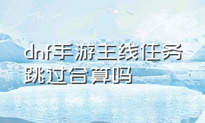 dnf手游主线任务跳过合算吗