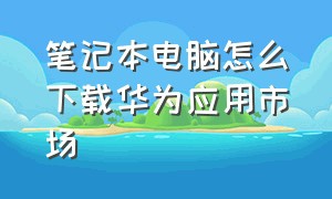 笔记本电脑怎么下载华为应用市场