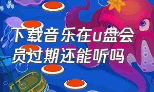 下载音乐在u盘会员过期还能听吗