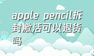 apple pencil拆封激活可以退货吗