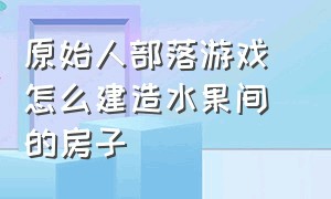 原始人部落游戏 怎么建造水果间的房子