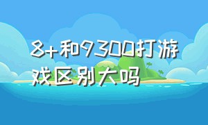 8+和9300打游戏区别大吗