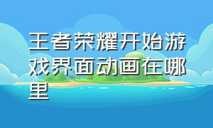 王者荣耀开始游戏界面动画在哪里