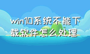 win10系统不能下载软件怎么处理