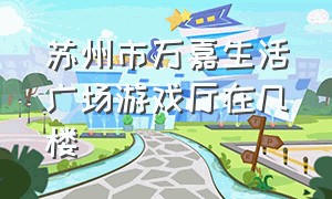 苏州市万嘉生活广场游戏厅在几楼