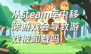 从steam库中移除游戏会导致游戏被卸载吗