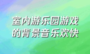 室内游乐园游戏的背景音乐欢快