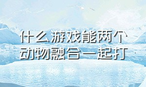 什么游戏能两个动物融合一起打