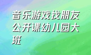 音乐游戏找朋友公开课幼儿园大班