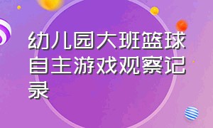 幼儿园大班篮球自主游戏观察记录