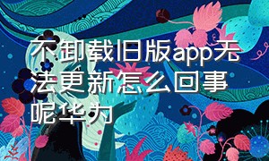 不卸载旧版app无法更新怎么回事呢华为