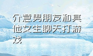 介意男朋友和其他女生聊天打游戏