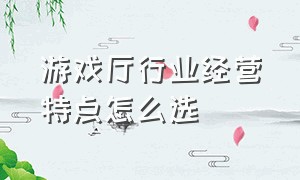 游戏厅行业经营特点怎么选