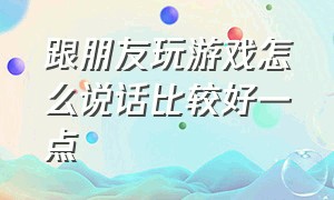 跟朋友玩游戏怎么说话比较好一点