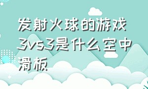 发射火球的游戏3vs3是什么空中滑板