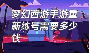 梦幻西游手游重新练号需要多少钱