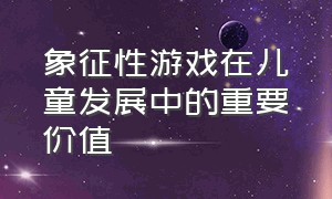 象征性游戏在儿童发展中的重要价值