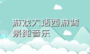 游戏大话西游背景纯音乐