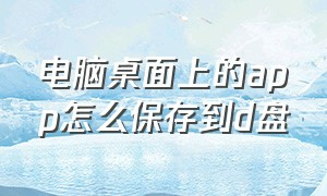 电脑桌面上的app怎么保存到d盘