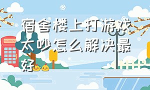 宿舍楼上打游戏太吵怎么解决最好