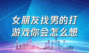 女朋友找男的打游戏你会怎么想