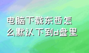 电脑下载东西怎么默认下到d盘里