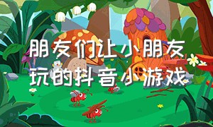 朋友们让小朋友玩的抖音小游戏