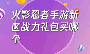 火影忍者手游新区战力礼包买哪个