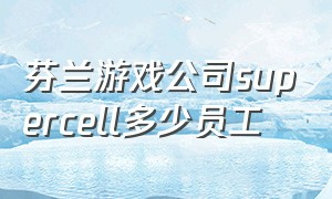 芬兰游戏公司supercell多少员工