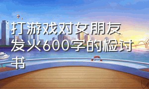 打游戏对女朋友发火600字的检讨书