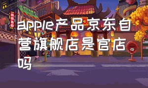 apple产品京东自营旗舰店是官店吗