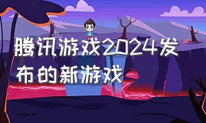 腾讯游戏2024发布的新游戏