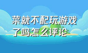 菜就不配玩游戏了吗怎么评论