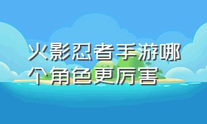 火影忍者手游哪个角色更厉害